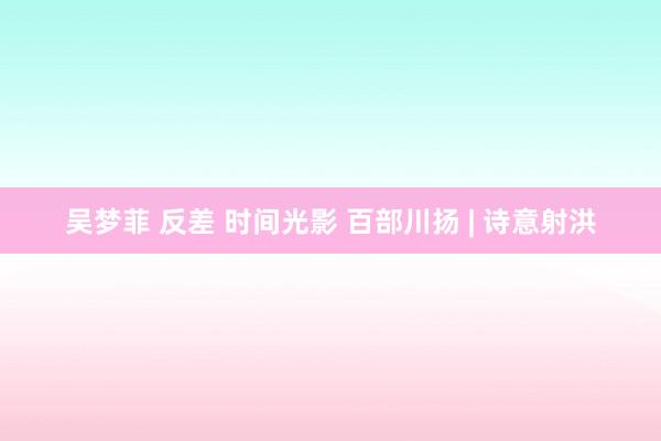 吴梦菲 反差 时间光影 百部川扬 | 诗意射洪