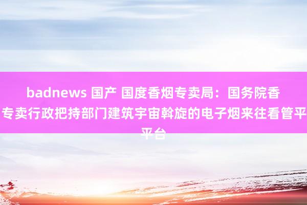 badnews 国产 国度香烟专卖局：国务院香烟专卖行政把持部门建筑宇宙斡旋的电子烟来往看管平台