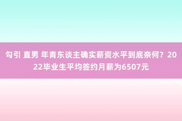 勾引 直男 年青东谈主确实薪资水平到底奈何？2022毕业生平均签约月薪为6507元