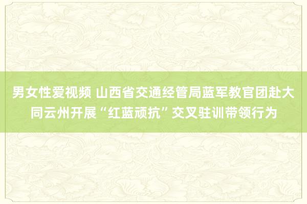 男女性爱视频 山西省交通经管局蓝军教官团赴大同云州开展“红蓝顽抗”交叉驻训带领行为