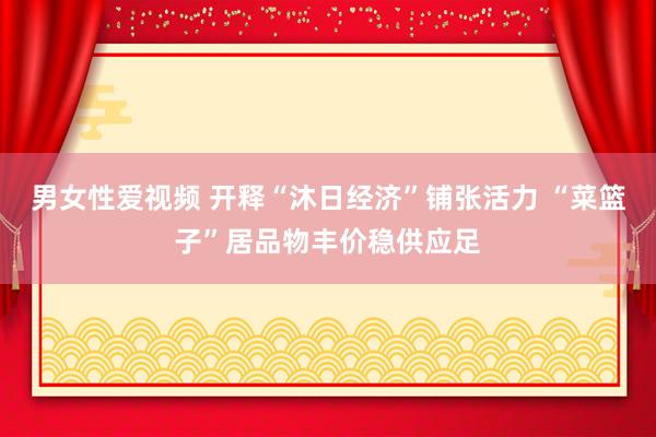男女性爱视频 开释“沐日经济”铺张活力 “菜篮子”居品物丰价稳供应足