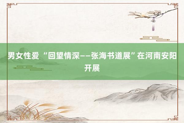 男女性爱 “回望情深——张海书道展”在河南安阳开展
