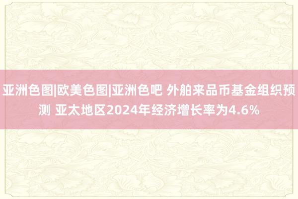 亚洲色图|欧美色图|亚洲色吧 外舶来品币基金组织预测 亚太地区2024年经济增长率为4.6%