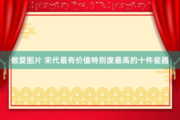 做爱图片 宋代最有价值特别度最高的十件瓷器