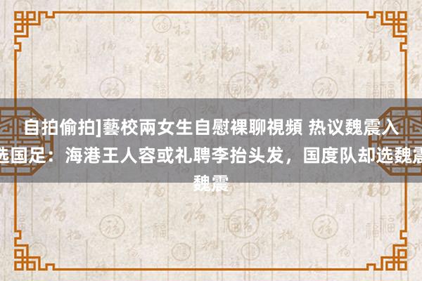 自拍偷拍]藝校兩女生自慰裸聊視頻 热议魏震入选国足：海港王人容或礼聘李抬头发，国度队却选魏震