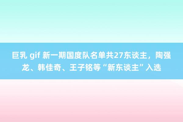 巨乳 gif 新一期国度队名单共27东谈主，陶强龙、韩佳奇、王子铭等“新东谈主”入选
