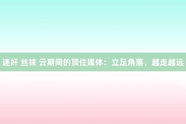 迷奸 丝袜 云期间的顶住媒体：立足角落，越走越远