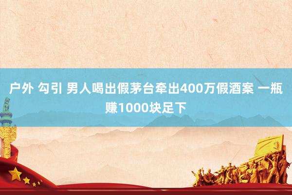 户外 勾引 男人喝出假茅台牵出400万假酒案 一瓶赚1000块足下