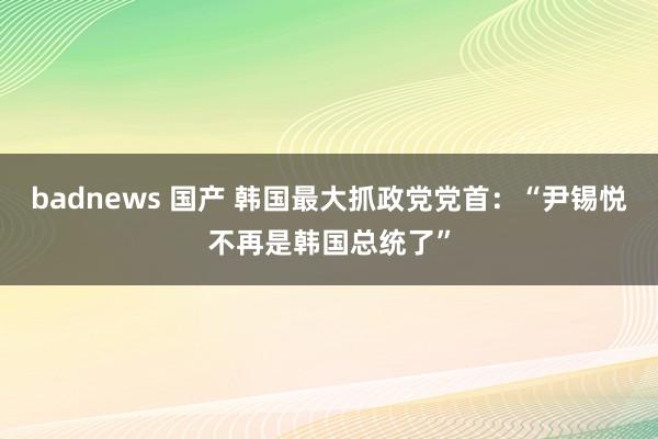 badnews 国产 韩国最大抓政党党首：“尹锡悦不再是韩国总统了”