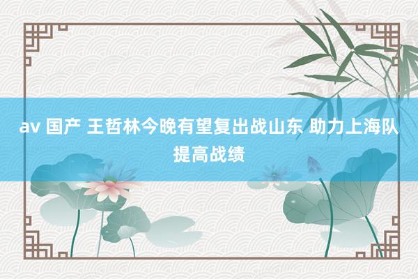 av 国产 王哲林今晚有望复出战山东 助力上海队提高战绩
