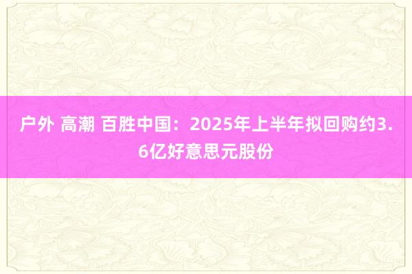 户外 高潮 百胜中国：2025年上半年拟回购约3.6亿好意思元股份