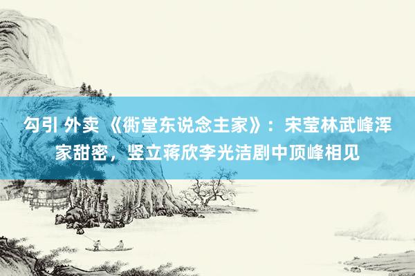 勾引 外卖 《衖堂东说念主家》：宋莹林武峰浑家甜密，竖立蒋欣李光洁剧中顶峰相见