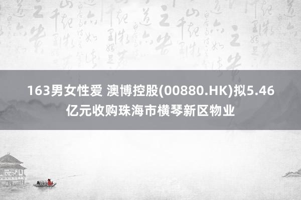 163男女性爱 澳博控股(00880.HK)拟5.46亿元收购珠海市横琴新区物业