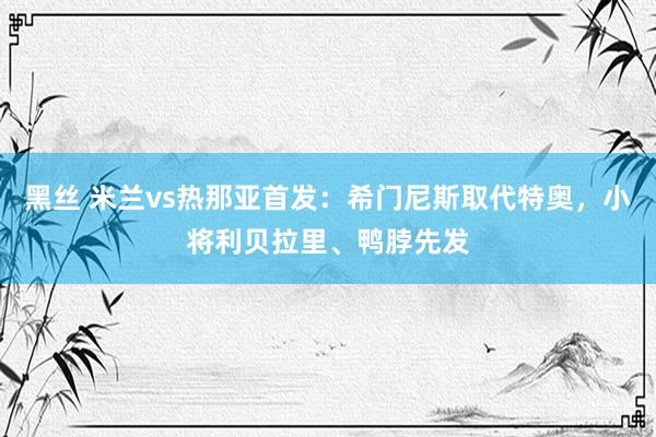 黑丝 米兰vs热那亚首发：希门尼斯取代特奥，小将利贝拉里、鸭脖先发