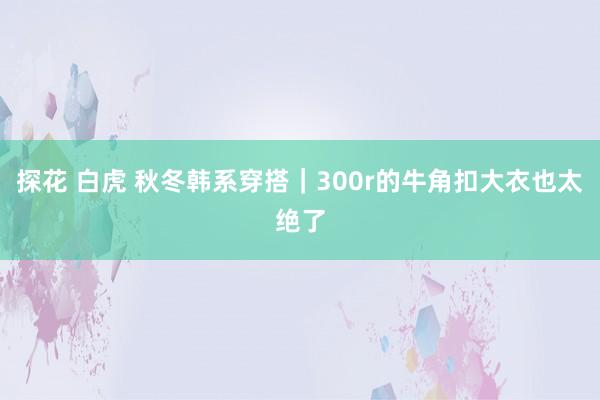 探花 白虎 秋冬韩系穿搭｜300r的牛角扣大衣也太绝了
