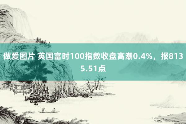 做爱图片 英国富时100指数收盘高潮0.4%，报8135.51点