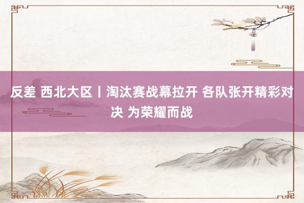 反差 西北大区丨淘汰赛战幕拉开 各队张开精彩对决 为荣耀而战