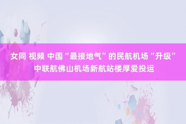 女同 视频 中国“最接地气”的民航机场“升级” 中联航佛山机场新航站楼厚爱投运