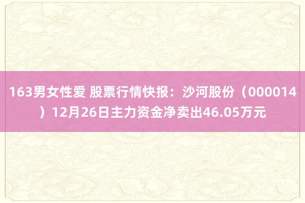 163男女性爱 股票行情快报：沙河股份（000014）12月26日主力资金净卖出46.05万元