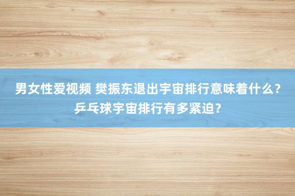 男女性爱视频 樊振东退出宇宙排行意味着什么？乒乓球宇宙排行有多紧迫？
