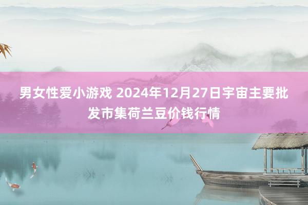 男女性爱小游戏 2024年12月27日宇宙主要批发市集荷兰豆价钱行情