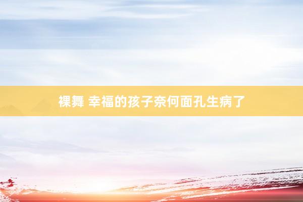裸舞 幸福的孩子奈何面孔生病了