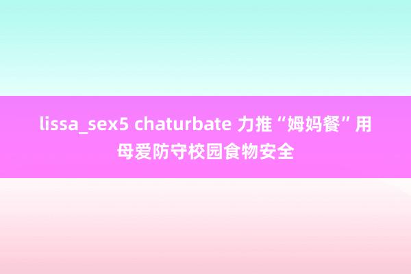 lissa_sex5 chaturbate 力推“姆妈餐”用母爱防守校园食物安全