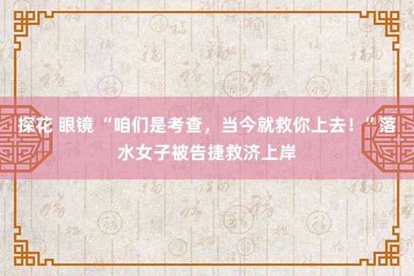 探花 眼镜 “咱们是考查，当今就救你上去！”落水女子被告捷救济上岸