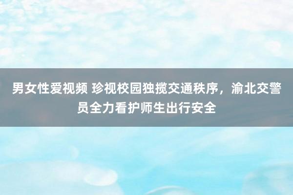 男女性爱视频 珍视校园独揽交通秩序，渝北交警员全力看护师生出行安全
