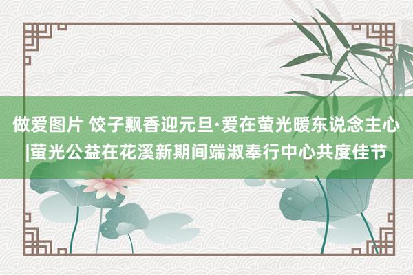 做爱图片 饺子飘香迎元旦·爱在萤光暖东说念主心|萤光公益在花溪新期间端淑奉行中心共度佳节