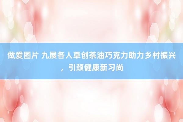做爱图片 九展各人草创茶油巧克力助力乡村振兴，引颈健康新习尚