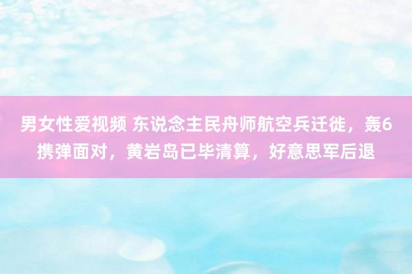男女性爱视频 东说念主民舟师航空兵迁徙，轰6携弹面对，黄岩岛已毕清算，好意思军后退