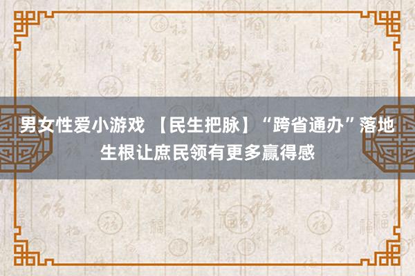男女性爱小游戏 【民生把脉】“跨省通办”落地生根让庶民领有更多赢得感