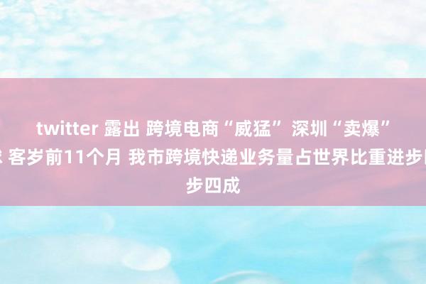 twitter 露出 跨境电商“威猛” 深圳“卖爆”寰球 客岁前11个月 我市跨境快递业务量占世界比重进步四成