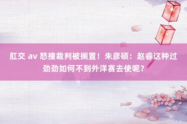 肛交 av 怒撞裁判被搁置！朱彦硕：赵睿这种过劲劲如何不到外洋赛去使呢？