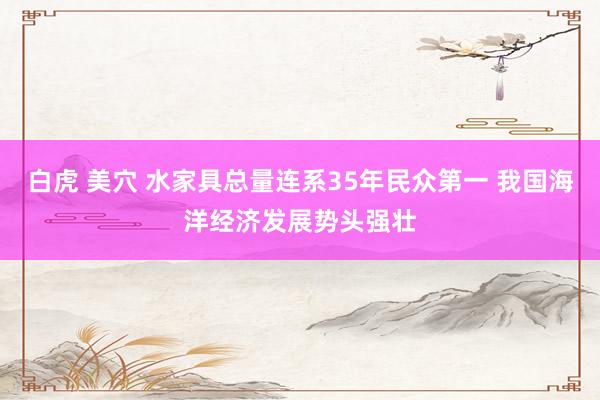 白虎 美穴 水家具总量连系35年民众第一 我国海洋经济发展势头强壮