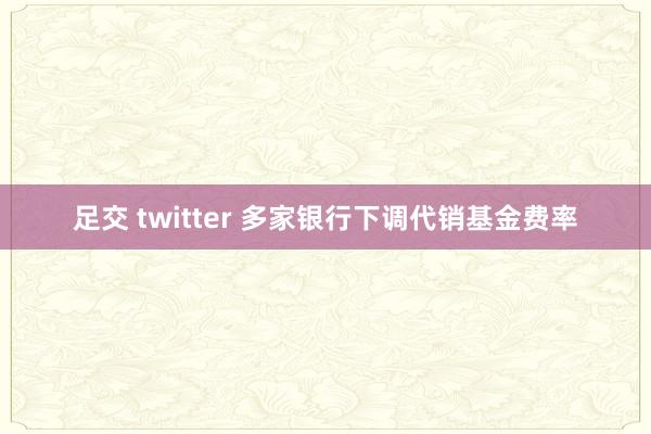 足交 twitter 多家银行下调代销基金费率