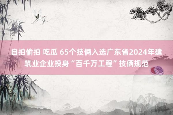 自拍偷拍 吃瓜 65个技俩入选广东省2024年建筑业企业投身“百千万工程”技俩规范