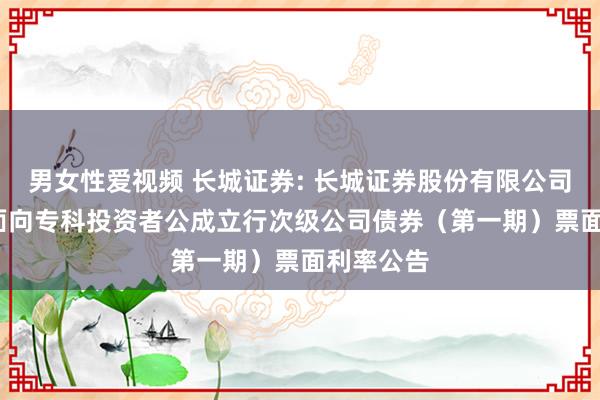 男女性爱视频 长城证券: 长城证券股份有限公司2025年面向专科投资者公成立行次级公司债券（第一期）票面利率公告