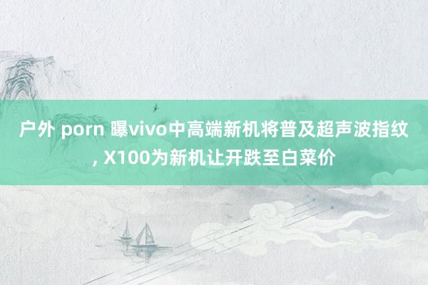 户外 porn 曝vivo中高端新机将普及超声波指纹， X100为新机让开跌至白菜价