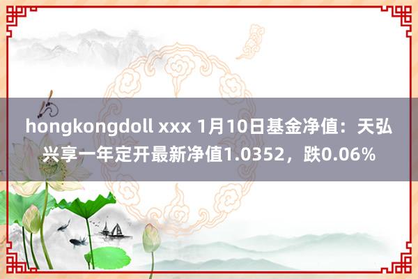 hongkongdoll xxx 1月10日基金净值：天弘兴享一年定开最新净值1.0352，跌0.06%