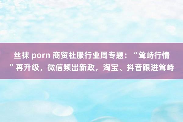 丝袜 porn 商贸社服行业周专题:“耸峙行情”再升级,微信频出新政,淘宝、抖音跟进耸峙