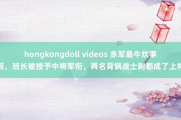 hongkongdoll videos 赤军最牛炊事班，班长被授予中将军衔，两名背锅战士则都成了上将