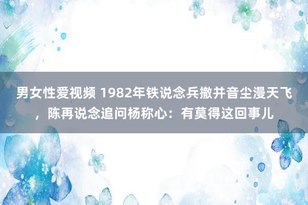 男女性爱视频 1982年铁说念兵撤并音尘漫天飞，陈再说念追问杨称心：有莫得这回事儿