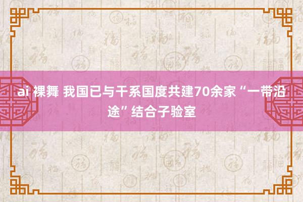 ai 裸舞 我国已与干系国度共建70余家“一带沿途”结合子验室