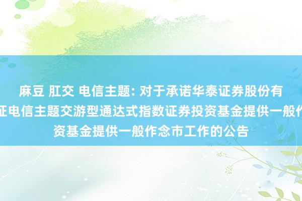 麻豆 肛交 电信主题: 对于承诺华泰证券股份有限公司为鹏华中证电信主题交游型通达式指数证券投资基金提供一般作念市工作的公告