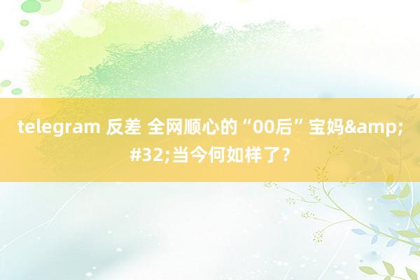 telegram 反差 全网顺心的“00后”宝妈&#32;当今何如样了？