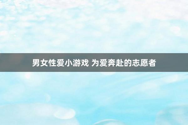 男女性爱小游戏 为爱奔赴的志愿者