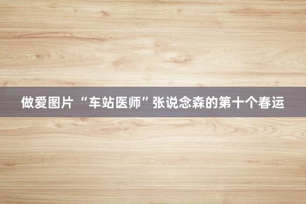 做爱图片 “车站医师”张说念森的第十个春运