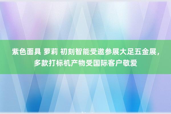 紫色面具 萝莉 初刻智能受邀参展大足五金展，多款打标机产物受国际客户敬爱